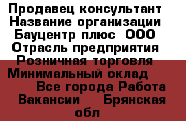 Продавец-консультант › Название организации ­ Бауцентр плюс, ООО › Отрасль предприятия ­ Розничная торговля › Минимальный оклад ­ 22 500 - Все города Работа » Вакансии   . Брянская обл.